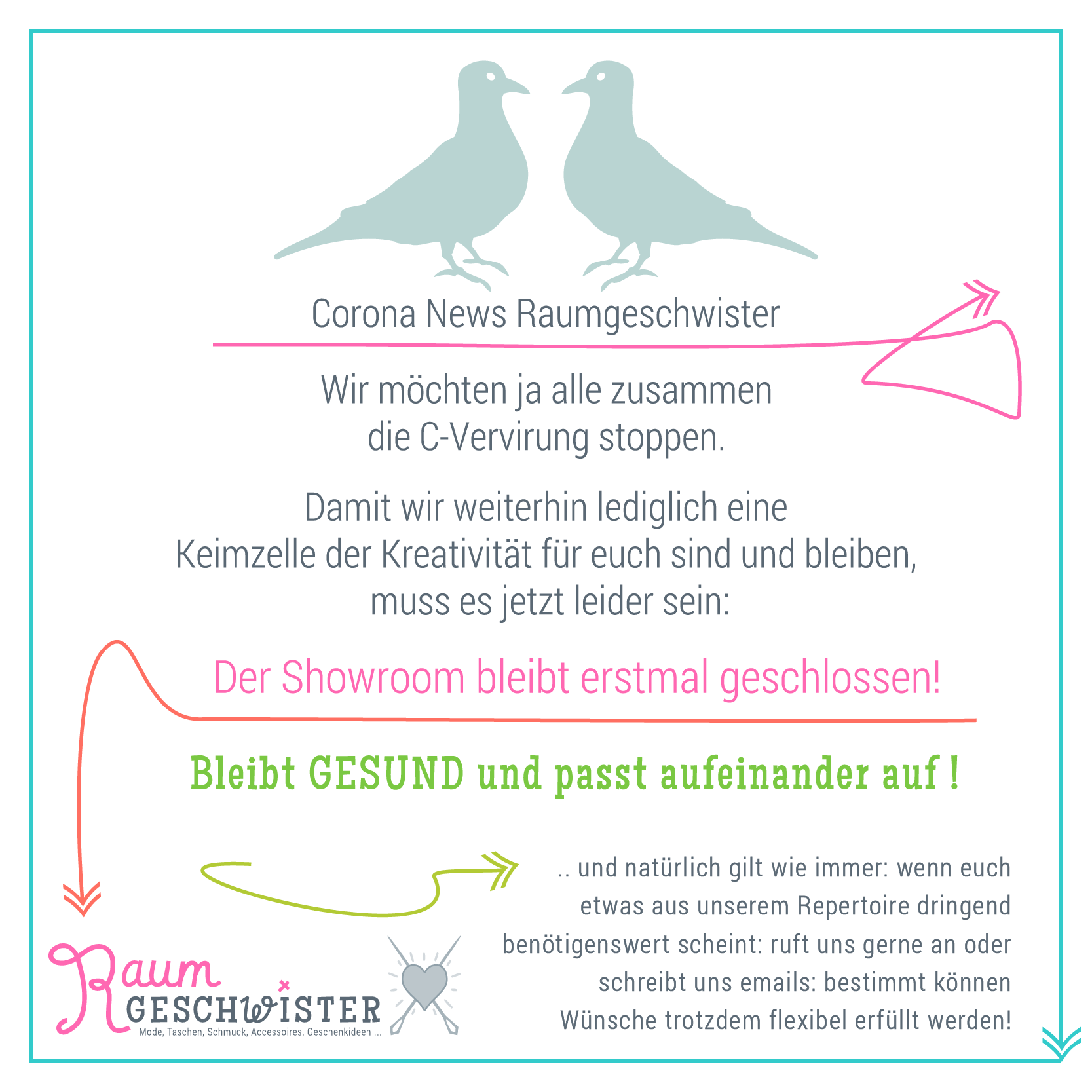 Corona News Raumgeschwister<br>
Wir möchten ja alle zusammen die C-Vervirung stoppen. <br>
Damit wir weiterhin lediglich eine
Keimzelle der Kreativität für euch sind und bleiben,
muss es jetzt leider sein:
Der Showroom bleibt erstmal geschlossen!